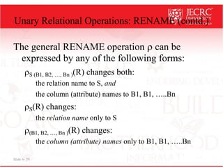 Slide 6- 59
Unary Relational Operations: RENAME (contd.)
The general RENAME operation  can be
expressed by any of the following forms:
S (B1, B2, …, Bn )(R) changes both:
the relation name to S, and
the column (attribute) names to B1, B1, …..Bn
S(R) changes:
the relation name only to S
(B1, B2, …, Bn )(R) changes:
the column (attribute) names only to B1, B1, …..Bn
 