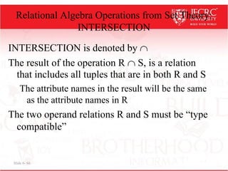 Slide 6- 66
Relational Algebra Operations from Set Theory:
INTERSECTION
INTERSECTION is denoted by 
The result of the operation R  S, is a relation
that includes all tuples that are in both R and S
The attribute names in the result will be the same
as the attribute names in R
The two operand relations R and S must be “type
compatible”
 
