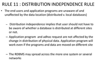 RULE 11 : DISTRIBUTION INDEPENDENCE RULE
• The end users and application programs are unaware of and
unaffected by the data location (distributed v. local databases)
– Distribution independence implies that user should not have to
be aware of whether a database is distributed at different sites
or not.
– Application program and adhoc request are not affected by the
change in distribution of physical data. Application program will
work even if the programs and data are moved on different site
– The RDBMS may spread across the more one system or several
networks
 