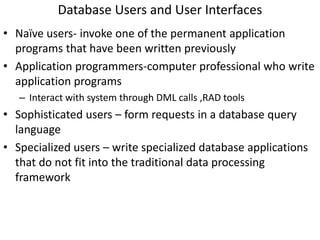 Database Users and User Interfaces
• Naïve users- invoke one of the permanent application
programs that have been written previously
• Application programmers-computer professional who write
application programs
– Interact with system through DML calls ,RAD tools
• Sophisticated users – form requests in a database query
language
• Specialized users – write specialized database applications
that do not fit into the traditional data processing
framework
 