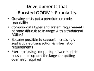 Developments that
Boosted OODM’s Popularity
• Growing costs put a premium on code
reusability
• Complex data types and system requirements
became difficult to manage with a traditional
RDBMS
• Became possible to support increasingly
sophisticated transaction & information
requirements
• Ever-increasing computing power made it
possible to support the large computing
overhead required
 