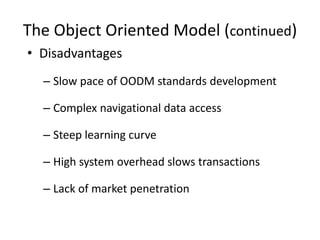 The Object Oriented Model (continued)
• Disadvantages
– Slow pace of OODM standards development
– Complex navigational data access
– Steep learning curve
– High system overhead slows transactions
– Lack of market penetration
 