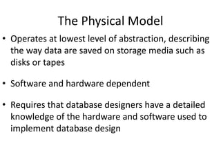 The Physical Model
• Operates at lowest level of abstraction, describing
the way data are saved on storage media such as
disks or tapes
• Software and hardware dependent
• Requires that database designers have a detailed
knowledge of the hardware and software used to
implement database design
 