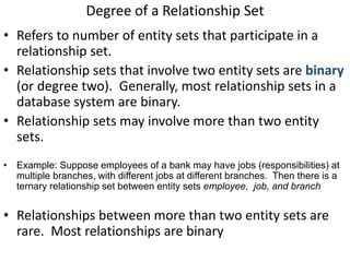 Degree of a Relationship Set
• Refers to number of entity sets that participate in a
relationship set.
• Relationship sets that involve two entity sets are binary
(or degree two). Generally, most relationship sets in a
database system are binary.
• Relationship sets may involve more than two entity
sets.
• Example: Suppose employees of a bank may have jobs (responsibilities) at
multiple branches, with different jobs at different branches. Then there is a
ternary relationship set between entity sets employee, job, and branch
• Relationships between more than two entity sets are
rare. Most relationships are binary
 