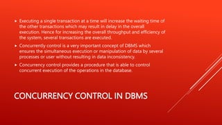 CONCURRENCY CONTROL IN DBMS
 Executing a single transaction at a time will increase the waiting time of
the other transactions which may result in delay in the overall
execution. Hence for increasing the overall throughput and efficiency of
the system, several transactions are executed.
 Concurrently control is a very important concept of DBMS which
ensures the simultaneous execution or manipulation of data by several
processes or user without resulting in data inconsistency.
 Concurrency control provides a procedure that is able to control
concurrent execution of the operations in the database.
 