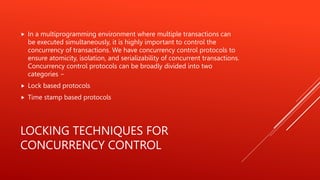 LOCKING TECHNIQUES FOR
CONCURRENCY CONTROL
 In a multiprogramming environment where multiple transactions can
be executed simultaneously, it is highly important to control the
concurrency of transactions. We have concurrency control protocols to
ensure atomicity, isolation, and serializability of concurrent transactions.
Concurrency control protocols can be broadly divided into two
categories −
 Lock based protocols
 Time stamp based protocols
 