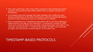 TIMESTAMP-BASED PROTOCOLS
 The most commonly used concurrency protocol is the timestamp based
protocol. This protocol uses either system time or logical counter as a
timestamp.
 Lock-based protocols manage the order between the conflicting pairs
among transactions at the time of execution, whereas timestamp-based
protocols start working as soon as a transaction is created.
 Every transaction has a timestamp associated with it, and the ordering is
determined by the age of the transaction. A transaction created at 0002
clock time would be older than all other transactions that come after it. For
example, any transaction 'y' entering the system at 0004 is two seconds
younger and the priority would be given to the older one.
 