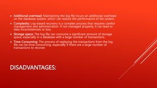 DISADVANTAGES:
 Additional overhead: Maintaining the log file incurs an additional overhead
on the database system, which can reduce the performance of the system.
 Complexity: Log-based recovery is a complex process that requires careful
management and administration. If not managed properly, it can lead to
data inconsistencies or loss.
 Storage space: The log file can consume a significant amount of storage
space, especially in a database with a large number of transactions.
 Time-Consuming: The process of replaying the transactions from the log
file can be time-consuming, especially if there are a large number of
transactions to recover.
 