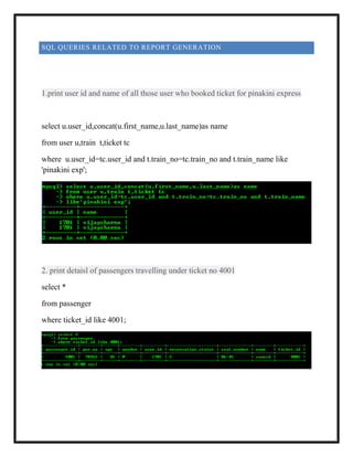 SQL QUERIES RELATED TO REPORT GENERATION
1.print user id and name of all those user who booked ticket for pinakini express
select u.user_id,concat(u.first_name,u.last_name)as name
from user u,train t,ticket tc
where u.user_id=tc.user_id and t.train_no=tc.train_no and t.train_name like
'pinakini exp';
2. print detaisl of passengers travelling under ticket no 4001
select *
from passenger
where ticket_id like 4001;
 