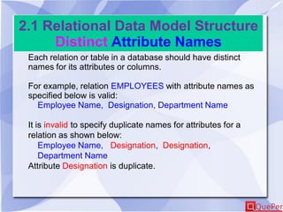 2.1 Relational Data Model Structure
Distinct Attribute Names
Each relation or table in a database should have distinct
names for its attributes or columns.
For example, relation EMPLOYEES with attribute names as
specified below is valid:
Employee Name, Designation, Department Name
It is invalid to specify duplicate names for attributes for a
relation as shown below:
Employee Name, Designation, Designation,
Department Name
Attribute Designation is duplicate.
 