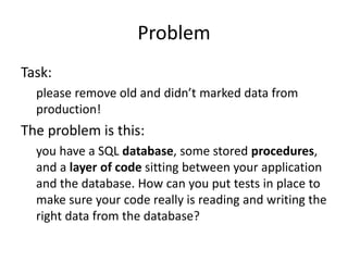 Problem 
Task: 
please remove old and didn’t marked data from 
production! 
The problem is this: 
you have a SQL database, some stored procedures, 
and a layer of code sitting between your application 
and the database. How can you put tests in place to 
make sure your code really is reading and writing the 
right data from the database? 
 