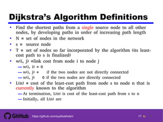 1717
17 17 tohttps://github.com/syaifulahdan/ 17
Dijkstra’s Algorithm Definitions
• Find the shortest paths from a single source node to all other
nodes, by developing paths in order of increasing path length
• N = set of nodes in the network
• s = source node
• T = set of nodes so far incorporated by the algorithm (its least-
cost path to s is finalized)
• w(i, j) =link cost from node i to node j
— w(i, i) = 0
— w(i, j) =  if the two nodes are not directly connected
— w(i, j)  0 if the two nodes are directly connected
• L(n) = cost of the least-cost path from node s to node n that is
currently known to the algorithm
— At termination, L(n) is cost of the least-cost path from s to n
— Initially, all L(n) are 
 