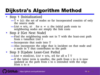 1818
18 18 tohttps://github.com/syaifulahdan/ 18
Dijkstra’s Algorithm Method
• Step 1 [Initialization]
—T = {s}: the set of nodes so far incorporated consists of only
the source node
—L(n) = w(s, n) for n ≠ s: the initial path costs to
neighboring nodes are simply the link costs
• Step 2 [Get Next Node]
—Find the neighboring node not in T with the least-cost path
from s (smallest L(n) )
—Incorporate that node into T
—Also incorporate the edge that is incident on that node and
a node in T that contributes to the path
• Step 3 [Update Least-Cost Paths]
—L(n) = min[L(n), L(x) + w(x, n)] for all n Ï T
—If the latter term is smaller, the path from s to n is now
updated as the path from s to x extended with the edge
from x to n
 