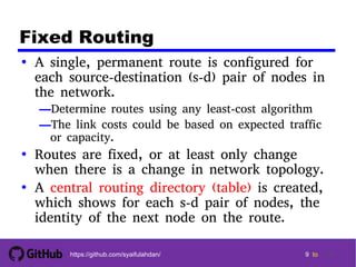9 9
9 9 tohttps://github.com/syaifulahdan/ 9
Fixed Routing
• A single, permanent route is configured for
each source-destination (s-d) pair of nodes in
the network.
—Determine routes using any least-cost algorithm
—The link costs could be based on expected traffic
or capacity.
• Routes are fixed, or at least only change
when there is a change in network topology.
• A central routing directory (table) is created,
which shows for each s-d pair of nodes, the
identity of the next node on the route.
 