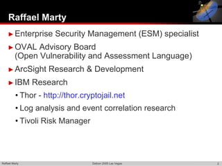 Raffael Marty
    ► Enterprise      Security Management (ESM) specialist
    ► OVAL      Advisory Board
          (Open Vulnerability and Assessment Language)
    ► ArcSight      Research & Development
    ► IBM       Research
          • Thor - http://thor.cryptojail.net
          • Log analysis and event correlation research
          • Tivoli Risk Manager




Raffael Marty                     Defcon 2005 Las Vegas      2
 