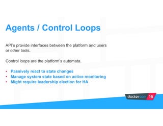 API’s provide interfaces between the platform and users
or other tools.
Control loops are the platform’s automata.
• Passively react to state changes
• Manage system state based on active monitoring
• Might require leadership election for HA
Agents / Control Loops
 