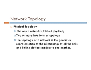 Network Topology
 Physical Topology
 The way a network is laid out physically
 Two or more links form a topology
 Two or more links form a topology
 The topology of a network is the geometric
representation of the relationship of all the links
and linking devices (nodes) to one another.
 