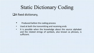 Static Dictionary Coding
A fixed dictionary,
• Produced before the coding process
• Used at both the transmitting and receiving ends
• It is possible when the knowledge about the source alphabet
and the related strings of symbols, also known as phrases, is
sufficient.
 