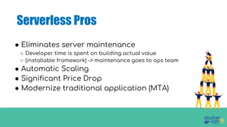 Serverless Pros
● Eliminates server maintenance
○ Developer time is spent on building actual value
○ (installable framework) -> maintenance goes to ops team
● Automatic Scaling
● Significant Price Drop
● Modernize traditional application (MTA)
 