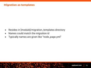 16axelerant.com
Migration as templates
● Resides in [module]/migration_templates directory
● Names could match the migration id
● Typically names are given like “node_page.yml”
 