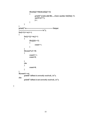 if((a[i][j]!=0)&&(a[i][j]!=1))
                    {
                             printf("nnInvalid Bit......Enter another bit(Only 1's
                             and 0's)!!!");
                             j--;
                    }
             }
    }
    printf("n-------------------------------------------- Output
    ----------------------------------------n");
    for(i=1;i<=n;i++)
    {
             for(j=1;j<=m;j++)
             {
                      if(a[j][i]==1)
                      {
                               count++;
                      }
             }
             if(count%2==0)
             {
                      count1++;
                      count=0;

            }
            else
            {
                    count=0;
           }
    }
    if(count1==n)
           printf("nData is correctly received...n");
    else
           printf("nData is not correctly received...n");


}




                                           10
 