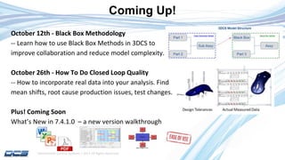 Dimensional Control Systems | 2017 All Rights Reserved
October 12th - Black Box Methodology
-- Learn how to use Black Box Methods in 3DCS to
improve collaboration and reduce model complexity.
October 26th - How To Do Closed Loop Quality
-- How to incorporate real data into your analysis. Find
mean shifts, root cause production issues, test changes.
Plus! Coming Soon
What’s New in 7.4.1.0 – a new version walkthrough
Coming Up!
 