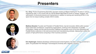 Dimensional Control Systems | 2017 All Rights Reserved
Presenters
Matthew Shaxted, Founder and President of Parallel Works, has led innovation efforts within several
large world-class architecture / engineering organizations, working at the intersection of parallel
computation, design and the built environment. Matthew now spends much of his time interacting with
Parallel Works customers in the built environment and manufacturing verticals, helping them unlock the
powers of high-performance computing in their business practices.
D.J. Gray, Product Engineering Specialist, has been working at Magna Seating for 18 years in various
engineering roles. In his current role as a DFSS Master Black Belt he works on design, analysis, and
optimization of structural products and mechanisms in addition to training and mentoring DFSS. In his
spare time he enjoys building complex 3DCS models.
Eric Kaphengst, Software Developer at Dimensional Control Systems, has been working at DCS for 5
years. He graduated from Michigan Technological University with a degree in physics.
 