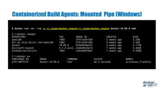 $ docker run -it --rm -v .pipedocker_engine:.pipedocker_engine docker:18.09.0 cmd
C:>docker images
REPOSITORY TAG IMAGE ID CREATED SIZE
openjdk 1803 2f91c65915d9 2 weeks ago 5.2GB
dtr.az.olly.dtcntr.net/openjdk 1803 2f91c65915d9 2 weeks ago 5.2GB
docker 18.09.0 629e0258a222 2 weeks ago 5.11GB
microsoft/aspnet 4.7.2-wind..cbdbd42e5a14 7 weeks ago 5.46GB
windows/servercore 1803 1a4a9d0fd8af 7 weeks ago 4.93GB
C:>docker ps
CONTAINER ID IMAGE COMMAND STATUS NAMES
a7911d0ff315 docker:18.09.0 "cmd" Up 9 seconds priceless_franklin
Containerized Build Agents: Mounted Pipe (Windows)
 
