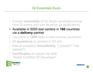 Qt Essentials Exam


• Covers essentials of Qt (tests candidates know
  how Qt works and can develop an application)
• Available in 5000 test centers in 160 countries
  via a delivery partner
• List price is 149€ (less in low-income countries)
• 50 questions to answer in 60 min
• Result available immediately (“passed”/ “not
  passed”)
• Certificates on paper via mail:
  “Nokia Certified Qt Developer”
 