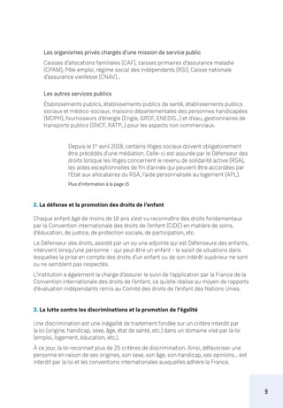 9
Les organismes privés chargés d’une mission de service public
Caisses d’allocations familiales (CAF), caisses primaires d’assurance maladie
(CPAM), Pôle emploi, régime social des indépendants (RSI), Caisse nationale
d’assurance vieillesse (CNAV)…
Les autres services publics
Établissements publics, établissements publics de santé, établissements publics
sociaux et médico-sociaux, maisons départementales des personnes handicapées
(MDPH), fournisseurs d’énergie (Engie, GRDF, ENEDIS…) et d’eau, gestionnaires de
transports publics (SNCF, RATP...) pour les aspects non commerciaux.
Depuis le 1er
avril 2018, certains litiges sociaux doivent obligatoirement
être précédés d’une médiation. Celle-ci est assurée par le Défenseur des
droits lorsque les litiges concernent le revenu de solidarité active (RSA),
les aides exceptionnelles de fin d’année qui peuvent être accordées par
l’Etat aux allocataires du RSA, l’aide personnalisée au logement (APL).
Plus d’information à la page 15
2. La défense et la promotion des droits de l’enfant
Chaque enfant âgé de moins de 18 ans s’est vu reconnaître des droits fondamentaux
par la Convention internationale des droits de l’enfant (CIDE) en matière de soins,
d’éducation, de justice, de protection sociale, de participation, etc.
Le Défenseur des droits, assisté par un ou une adjointe qui est Défenseure des enfants,
intervient lorsqu’une personne - qui peut être un enfant - le saisit de situations dans
lesquelles la prise en compte des droits d’un enfant ou de son intérêt supérieur ne sont
ou ne semblent pas respectés.
L’institution a également la charge d’assurer le suivi de l’application par la France de la
Convention internationale des droits de l’enfant, ce qu’elle réalise au moyen de rapports
d’évaluation indépendants remis au Comité des droits de l’enfant des Nations Unies.
3. La lutte contre les discriminations et la promotion de l’égalité
Une discrimination est une inégalité de traitement fondée sur un critère interdit par
la loi (origine, handicap, sexe, âge, état de santé, etc.) dans un domaine visé par la loi
(emploi, logement, éducation, etc.).
À ce jour, la loi reconnait plus de 25 critères de discrimination. Ainsi, défavoriser une
personne en raison de ses origines, son sexe, son âge, son handicap, ses opinions... est
interdit par la loi et les conventions internationales auxquelles adhère la France.
 
