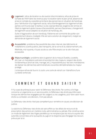 8 1
Logement : refus de location ou de caution discriminatoire, refus de prise en
compte de l’AAH dans les revenus pour la location dans le parc privé, absence de
prise en compte du caractère prioritaire des personnes en situation de handicap
pour l’attribution d’un logement social, refus d’aménagement du logement et des
parties communes (par le bailleur ou les copropriétaires), exigence de remise en
l’état du logement après travaux d’accessibilité, pannes d’ascenseur, changement
de logement social adapté à la situation de handicap, etc.
Suite à l’aggravation de son handicap, Fabienne est contrainte de quitter son
appartement devenu inadapté. Elle est sans solution de relogement, malgré sa
demande de logement social.
Accessibilité : problème d’accessibilité des sites internet, des bâtiments et
installations ouverts publics, des transports, de la voirie et du stationnement, etc.
Mathilde, mal voyante, n’a pas accès au site Pôle emploi car le site n’est pas
accessible.
Majeurs protégés : problème dans la gestion de la mesure (tutelle, curatelle,
etc.) par un mandataire judiciaire à la protection des majeurs, respect des droits
fondamentaux (droit de vote, mariage, etc.), impossibilité pour les tiers mandataires
de réaliser les démarches administratives courantes dématérialisées du majeur
protégé.
La banque refuse de fournir à Justin une carte de retrait car il bénéficie d’une
curatelle renforcée.
C o m m e n t e t q u a n d s a i s i r ?
Il n’y a pas de prérequis pour saisir le Défenseur des droits. Par contre, si le litige
concerne un organisme ou un service public, le Défenseur des droits peut être saisi
lorsque les démarches engagées par les usagers ou les usagères, pour faire valoir leurs
droits ou contester une décision, n’ont pas abouti.
Le Défenseur des droits n’est pas compétent pour remettre en cause une décision de
justice.
La saisine du Défenseur des droits est sans effet sur les délais de recours et de
prescription des actions en matière civile, administrative ou pénale. Elle constitue ainsi
un mode de règlement des litiges parallèle qui ne remplace pas les recours auprès des
autorités concernées ainsi qu’auprès du juge et ne dispense pas d’engager les recours
prévus par la loi.
 