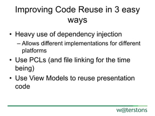 Improving Code Reuse in 3 easy
ways
• Heavy use of dependency injection
– Allows different implementations for different
platforms
• Use PCLs (and file linking for the time
being)
• Use View Models to reuse presentation
code
 