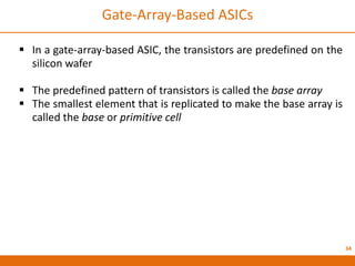 34
Gate-Array-Based ASICs
 In a gate-array-based ASIC, the transistors are predefined on the
silicon wafer
 The predefined pattern of transistors is called the base array
 The smallest element that is replicated to make the base array is
called the base or primitive cell
 