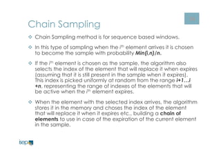 36 Chain Sampling 
v Chain Sampling method is for sequence based windows. 
v In this type of sampling when the ith element arrives it is chosen 
to become the sample with probability Min(i,n)/n. 
v If the ith element is chosen as the sample, the algorithm also 
selects the index of the element that will replace it when expires 
(assuming that it is still present in the sample when it expires). 
This index is picked uniformly at random from the range i+1…i 
+n, representing the range of indexes of the elements that will 
be active when the ith element expires. 
v When the element with the selected index arrives, the algorithm 
stores it in the memory and choses the index of the element 
that will replace it when it expires etc., building a chain of 
elements to use in case of the expiration of the current element 
in the sample. 
 