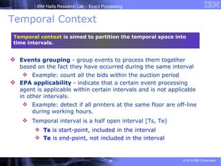 Temporal Context Events grouping  - group events to process them together based on the fact they have occurred during the same interval Example: count all the bids within the auction period EPA applicability  - indicate that a certain event processing agent is applicable within certain intervals and is not applicable in other intervals.  Example: detect if all printers at the same floor are off-line during working hours. Temporal interval is a half open interval [Ts, Te) Ts  is start-point, included in the interval Te  is end-point, not included in the interval Temporal context  is aimed to partition the temporal space into time intervals. 