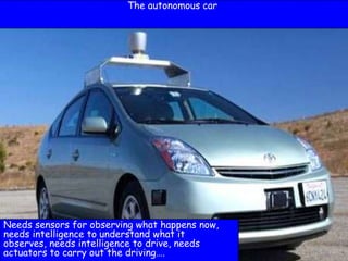 2
The autonomous car
Needs sensors for observing what happens now,
needs intelligence to understand what it
observes, needs intelligence to drive, needs
actuators to carry out the driving….
 