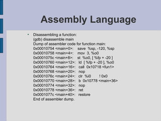 Assembly Language Disassembling a function: (gdb) disassemble main Dump of assembler code for function main: 0x00010754 <main+0>:  save  %sp, -120, %sp 0x00010758 <main+4>:  mov  3, %o0 0x0001075c <main+8>:  st  %o0, [ %fp + -20 ] 0x00010760 <main+12>:  ld  [ %fp + -20 ], %o0 0x00010764 <main+16>:  call  0x10718 <fun1> 0x00010768 <main+20>:  nop 0x0001076c <main+24>:  clr  %i0  ! 0x0 0x00010770 <main+28>:  b  0x10778 <main+36> 0x00010774 <main+32>:  nop 0x00010778 <main+36>:  ret 0x0001077c <main+40>:  restore End of assembler dump. 