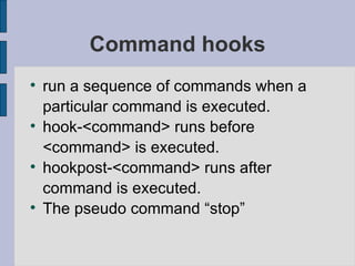 Command hooks run a sequence of commands when a particular command is executed. hook-<command> runs before <command> is executed. hookpost-<command> runs after command is executed. The pseudo command “stop” 