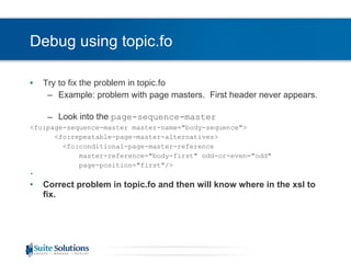 Debug using topic.fo Try to fix the problem in topic.fo Example: problem with page masters.  First header never appears.  Look into the  page-sequence-master <fo:page-sequence-master master-name=&quot;body-sequence&quot;> <fo:repeatable-page-master-alternatives> <fo:conditional-page-master-reference  master-reference=&quot;body-first&quot; odd-or-even=&quot;odd&quot;  page-position=&quot;first&quot;/> Correct problem in topic.fo and then will know where in the xsl to fix. 