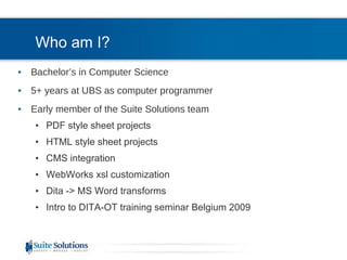 Who am I? Bachelor’s in Computer Science 5+ years at UBS as computer programmer Early member of the Suite Solutions team PDF style sheet projects HTML style sheet projects CMS integration WebWorks xsl customization Dita -> MS Word transforms Intro to DITA-OT training seminar Belgium 2009 