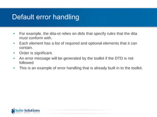 Default error handling For example, the dita-ot relies on dtds that specify rules that the dita must conform with. Each element has a list of required and optional elements that it can contain.  Order is significant. An error message will be generated by the toolkit if the DTD is not followed This is an example of error handling that is already built in to the toolkit. 