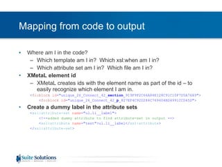 Mapping from code to output Where am I in the code? Which template am I in?  Which xsl:when am I in? Which attribute set am I in?  Which file am I in? XMetaL element id XMetaL creates ids with the element name as part of the id – to easily recognize which element I am in. < fo:block   id =&quot;unique_26_Connect_42_ section _919F9F2C66A84E128C91C10F7D5A76A9&quot;> < fo:block   id =&quot;unique_26_Connect_42_ p _827EF4C92D284C769404BD4991CCD45D&quot;> Create a dummy label in the attribute sets < xsl:attribute-set   name =&quot;ul.li__label&quot;> <!-- added dummy attribute to find attribute-set in output  --> < xsl:attribute   name =&quot;test&quot;>ul.li__label</ xsl:attribute > </ xsl:attribute-set > 