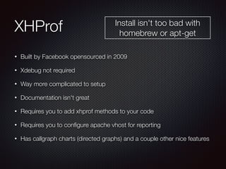 XHProf
• Built by Facebook opensourced in 2009
• Xdebug not required
• Way more complicated to setup
• Documentation isn't great
• Requires you to add xhprof methods to your code
• Requires you to conﬁgure apache vhost for reporting
• Has callgraph charts (directed graphs) and a couple other nice features
Install isn't too bad with
homebrew or apt-get
 
