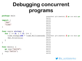 @a_soldatenko
Debugging concurrent
programs
package main
import (
"fmt"
"time"
)
func say(s string) {
for i := 0; i < 5; i++ {
time.Sleep(100 * time.Millisecond)
fmt.Println(s)
}
}
func main() {
go say("world")
say("hello")
}
gowayfest git:(master) ✗ go run main.go
hello
world
world
hello
hello
world
world
hello
world
hello
gowayfest git:(master) ✗ go run main.go
world
hello
hello
world
hello
world
world
hello
hello
world
 
