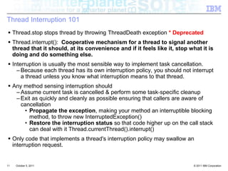 Thread Interruption 101 Thread.stop stops thread by throwing ThreadDeath exception * DeprecatedThread.interrupt():  Cooperative mechanism for a thread to signal another thread that it should, at its convenience and if it feels like it, stop what it is doing and do something else.Interruption is usually the most sensible way to implement task cancellation. Because each thread has its own interruption policy, you should not interrupt a thread unless you know what interruption means to that thread.Any method sensing interruption shouldAssume current task is cancelled & perform some task‐specific cleanupExit as quickly and cleanly as possible ensuring that callers are aware of cancellation Propagate the exception, making your method an interruptible blocking method, to throw new InterruptedException()Restore the interruption status so that code higher up on the call stack can deal with it Thread.currentThread().interrupt()Only code that implements a thread's interruption policy may swallow an interruption request. 11October 4, 2011