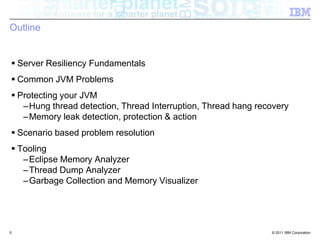 OutlineServer Resiliency FundamentalsCommon JVM ProblemsProtecting your JVMHung thread detection, Thread Interruption, Thread hang recoveryMemory leak detection, protection & actionScenario based problem resolutionToolingEclipse Memory AnalyzerThread Dump AnalyzerGarbage Collection and Memory Visualizer5