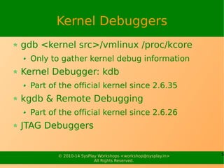 5© 2010-16 SysPlay Workshops <workshop@sysplay.in>
All Rights Reserved.
Crash Dumping & Analysis
Oops Analysis
CONFIG_BUG, CONFIG_KALLSYMS
Call Trace
cat /proc/kallsyms
objdump -d | -S <obj | exe>
Crash Dumping (using 2 kernel images – could be same)
System Kernel: CONFIG_KEXEC, CONFIG_DEBUG_INFO
Dump-capture Kernel: CONFIG_CRASH_DUMP, CONFIG_PROC_VMCORE, Other
Architecture specific CONFIG_s
Boot System Kernel with crashkernel=size@offset, or crashkernel=range:size
Overlay Dump-capture Kernel using kexec
After Crash (Simulated using SysRq+c, Or real)
System reboots w/ Dump-capture Kernel
Collect the dump using kdump, Or simply cp /proc/vmcore <dump file>
Analyse using <gdb | crash> vmlinux <dump file>
 