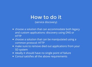 choose a solution that can accommodate both legacy
and custom applications: discovery using DNS or
HTTP
choose a solution that can be manipulated using a
common protocol: HTTP
make sure to remove died out applications from your
SD system
Ideally it should have no single point of failure
Consul satisﬁes all the above requirements
How to do itHow to do it
(service discovery)
 