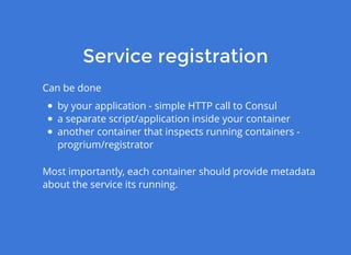 Service registrationService registration
Can be done
by your application - simple HTTP call to Consul
a separate script/application inside your container
another container that inspects running containers -
progrium/registrator
Most importantly, each container should provide metadata
about the service its running.
 