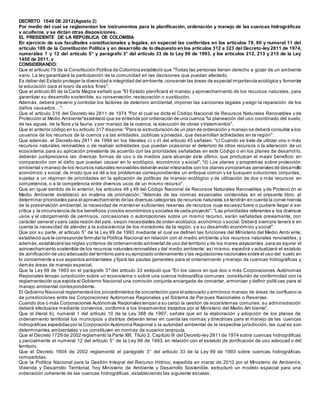 DECRETO 1640 DE 2012(Agosto 2)
Por medio del cual se reglamentan los instrumentos para la planificación, ordenación y manejo de las cuencas hidrográficas
y acuíferos, y se dictan otras disposiciones.
EL PRESIDENTE DE LA REPÚBLICA DE COLOMBIA
En ejercicio de sus facultades constitucionales y legales, en especial las conferidas en los artículos 79, 80 y numeral 11 del
artículo 189 de la Constitución Política y en desarrollo de lo dispuesto en los artículos 312 a 323 del Decreto-ley 2811 de 1974,
numerales 1 y 12 del artículo 5° y parágrafo 3° del artículo 33 de la Ley 99 de 1993, y los artículos 212, 213 y 215 de la Ley
1450 de 2011, y
CONSIDERANDO:
Que el artículo 79 de la Constitución Política de Colombia estableció que "Todas las personas tienen derecho a gozar de un ambiente
sano. La ley garantizará la participación de la comunidad en las decisiones que puedan afectarlo.
Es deber del Estado proteger la diversidad e integridad del ambiente,conservar las áreas de especial importancia ecológica y fomentar
la educación para el logro de estos fines".
Que el artículo 80 de la Carta Magna señaló que "El Estado planificará el manejo y aprovechamiento de los recursos naturales, para
garantizar su desarrollo sostenible, su conservación, restauración o sustitución.
Además, deberá prevenir y controlar los factores de deterioro ambiental, imponer las sanciones legales y exigir la reparación de los
daños causados…".
Que el artículo 316 del Decreto-ley 2811 de 1974 "Por el cual se dicta el Código Nacional de Recursos Naturales Renovables y de
Protección al Medio Ambiente"estableció que se entiende por ordenación de una cuenca "la planeación del uso coordinado del suelo,
de las aguas, de la flora y la fauna, y por manejo de la cuenca, la ejecución de obras y tratamientos".
Que el anterior código en su artículo 317 dispone: "Para la estructuración de un plan de ordenación y manejo se deberá consultar a los
usuarios de los recursos de la cuenca y a las entidades, públicas y privadas, que desarrollan actividades en la región".
Que además, el Decreto-ley 2811 de 1994 en los literales c) y d) del artículo 45 señalan: "c) Cuando se trate de utilizar uno o más
recursos naturales renovables o de realizar actividades que puedan ocasionar el deterioro de otros recursos o la alteración de un
ecosistema,para su aplicación prevalente de acuerdo con las prioridades señaladas en este Código o en los planes de desarrol lo,
deberán justipreciarse las diversas formas de uso o de medios para alcanzar este último, que produzcan el mayor beneficio en
comparación con el daño que puedan causar en lo ecológico, económico y social"; "d) Los planes y programas sobre protección
ambiental y manejo de los recursos naturales renovables deberán estar integrados con los planes yprogramas generales de desarrollo
económico y social, de modo que se dé a los problemas correspondientes un enfoque común y se busquen soluciones conjuntas,
sujetas a un régimen de prioridades en la aplicación de políticas de manejo ecológico y de utilización de dos o más recursos en
competencia, o a la competencia entre diversos usos de un mismo recurso".
Que en igual sentido de lo anterior, los artículos 48 y 49 del Código Nacional de Recursos Naturales Renovables y de Protecci ón al
Medio Ambiente estableció en materia de priorización: "Además de las normas especiales contenidas en el presente libro, al
determinar prioridades para el aprovechamiento de las diversas categorías de recursos naturales se tendrán en cuenta la conve niencia
de la preservación ambiental, la necesidad de mantener suficientes reservas de recursos cuya escasez fuere o pudiere llegar a ser
crítica y la circunstancia de los beneficios ycostos económicos y sociales de cada proyecto"; "Las prioridades referentes a los diversos
usos y al otorgamiento de permisos, concesiones o autorizaciones sobre un mismo recurso, serán señaladas previamente, con
carácter general y para cada región del país, según necesidades de orden ecológico,económico y social. Deberá siempre teners e en
cuenta la necesidad de atender a la subsistencia de los moradores de la región, y a su desarrollo económico y social".
Que por su parte, el artículo 5° de la Ley 99 de 1993 mediante el cual se definen las funciones del Ministerio del Medio Ambi ente,
estableció que le corresponde formular la Política Nacional en relación con el medio ambiente y los recursos naturales renovables, y
además,establecerá las reglas ycriterios de ordenamiento ambiental de uso del territorio y de los mares adyacentes,para as egurar el
aprovechamiento sostenible de los recursos naturales renovables y del medio ambiente; así mismo, expedirá y actualizará el estatuto
de zonificación de uso adecuado del territorio para su apropiado ordenamiento y las regulaciones nacionales sobre el uso del suelo en
lo concerniente a sus aspectos ambientales y fijará las pautas generales para el ordenamiento y manejo de cuencas hidrográficas y
demás áreas de manejo especial.
Que la Ley 99 de 1993 en el parágrafo 3° del artículo 33 estipuló que "En los casos en que dos o más Corporaciones Autónomas
Regionales tengan jurisdicción sobre un ecosistema o sobre una cuenca hidrográfica comunes, constituirán de conformidad con la
reglamentación que expida el Gobierno Nacional una comisión conjunta encargada de concertar, armonizar y definir políti cas para el
manejo ambiental correspondiente.
El Gobierno Nacional reglamentará los procedimientos de concertación para el adecuado y armónico manejo de áreas de confluenc ia
de jurisdicciones entre las Corporaciones Autónomas Regionales y el Sistema de Parques Nacionales o Reservas.
Cuando dos o más Corporaciones Autónomas Regionales tengan a su cargo la gestión de ecosistemas comunes, su administración
deberá efectuarse mediante convenios, conforme a los lineamientos trazados por el Ministerio del Medio Am biente".
Que el literal b), numeral 1 del artículo 10 de la Ley 388 de 1997, señala que en la elaboración y adopción de los planes de
ordenamiento territorial los municipios y distritos deberán tener en cuenta las normas y directrices para el manejo de las cuencas
hidrográficas expedidas por la Corporación Autónoma Regional o la autoridad ambiental de la respectiva jurisdicción, las cual es son
determinantes ambientales y se constituyen en normas de superior jerarquía.
Que el Decreto 1729 de 2002 reglamentó la Parte XIII, Título 2, Capítulo III del Decreto-ley 2811 de 1974 sobre cuencas hidrográficas
y parcialmente el numeral 12 del artículo 5° de la Ley 99 de 1993, en relación con el estatuto de zonificación de uso adecuad o del
territorio.
Que el Decreto 1604 de 2002 reglamentó el parágrafo 3° del artículo 33 de la Ley 99 de 1993 sobre cuencas hidrográficas
compartidas.
Que la Política Nacional para la Gestión Integral del Recurso Hídrico, expedida en marzo de 2010 por el Ministerio de Ambient e,
Vivienda y Desarrollo Territorial, hoy Ministerio de Ambiente y Desarrollo Sostenible, estructuró un modelo espacial para una
ordenación coherente de las cuencas hidrográficas, estableciendo las siguiente escalas:
 
